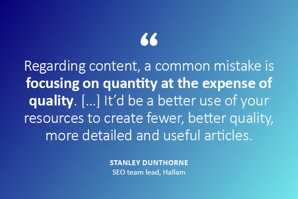 Regarding content, a common mistake is focusing on quantity at the expense of quality... It's be better use of your resources to create fewer, better quality, more detailed and useful articles- quote by Stanley Dunthorne, Hallam
